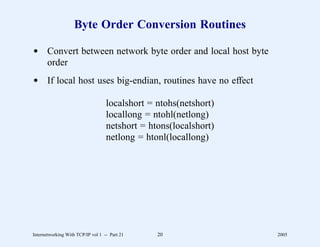 Byte Order Conversion Routines

d Convert between network byte order and local host byte
  order
d If local host uses big-endian, routines have no effect

                                   localshort = ntohs(netshort)
                                   locallong = ntohl(netlong)
                                   netshort = htons(localshort)
                                   netlong = htonl(locallong)




Internetworking With TCP/IP vol 1 -- Part 21    20                2005
 