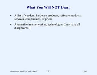 What You Will NOT Learn

d A list of vendors, hardware products, software products,
  services, comparisons, or prices
d Alternative internetworking technologies (they have all
  disappeared!)




Internetworking With TCP/IP vol 1 -- Part 1   5              2005
 