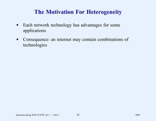 The Motivation For Heterogeneity

d Each network technology has advantages for some
  applications
d Consequence: an internet may contain combinations of
  technologies




Internetworking With TCP/IP vol 1 -- Part 2   30         2005
 