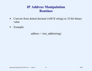 IP Address Manipulation
                                    Routines

d Convert from dotted decimal (ASCII string) to 32-bit binary
  value
d Example:

                                    address = inet_addr(string)




Internetworking With TCP/IP vol 1 -- Part 21    21                2005
 