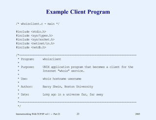 Example Client Program
/* whoisclient.c - main */

#include      <stdio.h>
#include      <sys/types.h>
#include      <sys/socket.h>
#include      <netinet/in.h>
#include      <netdb.h>

/*----------------------------------------------------------------------
 * Program:     whoisclient
 *
 * Purpose:     UNIX application program that becomes a client for the
 *              Internet "whois" service.
 *
 * Use:         whois hostname username
 *
 * Author:      Barry Shein, Boston University
 *
 * Date:        Long ago in a universe far, far away
 *
 *----------------------------------------------------------------------
 */

Internetworking With TCP/IP vol 1 -- Part 21   23                      2005
 
