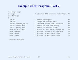 Example Client Program (Part 2)
main(argc, argv)
int argc;                                      /* standard UNIX argument declarations */
char *argv[];
{
  int s;                                       /*   socket descriptor                  */
  int len;                                     /*   length of received data            */
  struct sockaddr_in sa;                       /*   Internet socket addr. structure    */
  struct hostent *hp;                          /*   result of host name lookup         */
  struct servent *sp;                          /*   result of service lookup           */
  char buf[BUFSIZ+1];                          /*   buffer to read whois information   */
  char *myname;                                /*   pointer to name of this program    */
  char *host;                                  /*   pointer to remote host name        */
  char *user;                                  /*   pointer to remote user name        */

   myname = argv[0];




Internetworking With TCP/IP vol 1 -- Part 21         24                                2005
 
