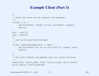 Example Client (Part 3)
   /*
    * Check that there are two command line arguments
    */
   if(argc != 3) {
         fprintf(stderr, "Usage: %s host usernamen", myname);
         exit(1);
   }
   host = argv[1];
   user = argv[2];
   /*
    * Look up the specified hostname
    */
   if((hp = gethostbyname(host)) == NULL) {
         fprintf(stderr,"%s: %s: no such host?n", myname, host);
         exit(1);
   }
   /*
    * Put host’s address and address type into socket structure
    */
   bcopy((char *)hp->h_addr, (char *)&sa.sin_addr, hp->h_length);
   sa.sin_family = hp->h_addrtype;


Internetworking With TCP/IP vol 1 -- Part 21   25                   2005
 