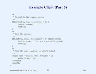 Example Client (Part 5)
    /*
     * Connect to the remote server
     */
    if(connect(s, &sa, sizeof sa) < 0) {
          perror("connect");
          exit(1);
    }
    /*
     * Send the request
     */
    if(write(s, user, strlen(user)) != strlen(user)) {
          fprintf(stderr, "%s: write errorn", myname);
          exit(1);
    }
    /*
     * Read the reply and put to user’s output
     */
    while( (len = read(s, buf, BUFSIZ)) > 0)
          write(1, buf, len);
    close(s);
    exit(0);
}

Internetworking With TCP/IP vol 1 -- Part 21   27         2005
 
