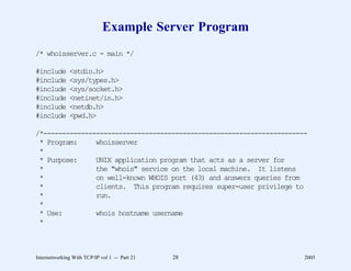 Example Server Program
/* whoisserver.c - main */

#include      <stdio.h>
#include      <sys/types.h>
#include      <sys/socket.h>
#include      <netinet/in.h>
#include      <netdb.h>
#include      <pwd.h>

/*----------------------------------------------------------------------
 * Program:     whoisserver
 *
 * Purpose:     UNIX application program that acts as a server for
 *              the "whois" service on the local machine. It listens
 *              on well-known WHOIS port (43) and answers queries from
 *              clients. This program requires super-user privilege to
 *              run.
 *
 * Use:         whois hostname username
 *



Internetworking With TCP/IP vol 1 -- Part 21   28                      2005
 