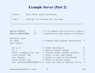 Example Server (Part 2)
 * Author:      Barry Shein, Boston University
 *
 * Date:        Long ago in a universe far, far away
 *
 *----------------------------------------------------------------------
 */

#define BACKLOG                        5       /* # of requests we’re willing to queue */
#define MAXHOSTNAME                    32      /* maximum host name length we tolerate */

main(argc, argv)
int argc;                       /*               standard UNIX argument declarations */
char *argv[];
{
  int s, t;                     /*               socket descriptors                    */
  int i;                        /*               general purpose integer               */
  struct sockaddr_in sa, isa; /*                 Internet socket address structure     */
  struct hostent *hp;           /*               result of host name lookup            */
  char *myname;                 /*               pointer to name of this program       */
  struct servent *sp;           /*               result of service lookup              */
  char localhost[MAXHOSTNAME+1];/*               local host name as character string   */


Internetworking With TCP/IP vol 1 -- Part 21       29                                  2005
 
