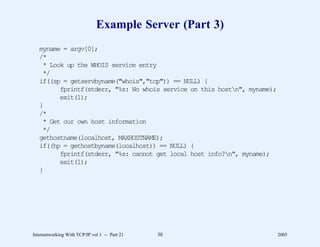 Example Server (Part 3)
   myname = argv[0];
   /*
    * Look up the WHOIS service entry
    */
   if((sp = getservbyname("whois","tcp")) == NULL) {
         fprintf(stderr, "%s: No whois service on this hostn", myname);
         exit(1);
   }
   /*
    * Get our own host information
    */
   gethostname(localhost, MAXHOSTNAME);
   if((hp = gethostbyname(localhost)) == NULL) {
         fprintf(stderr, "%s: cannot get local host info?n", myname);
         exit(1);
   }




Internetworking With TCP/IP vol 1 -- Part 21   30                          2005
 