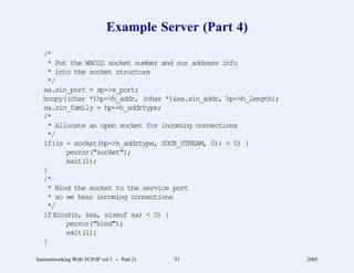 Example Server (Part 4)
   /*
    * Put the WHOIS socket number and our address info
    * into the socket structure
    */
   sa.sin_port = sp->s_port;
   bcopy((char *)hp->h_addr, (char *)&sa.sin_addr, hp->h_length);
   sa.sin_family = hp->h_addrtype;
   /*
    * Allocate an open socket for incoming connections
    */
   if((s = socket(hp->h_addrtype, SOCK_STREAM, 0)) < 0) {
         perror("socket");
         exit(1);
   }
   /*
    * Bind the socket to the service port
    * so we hear incoming connections
    */
   if(bind(s, &sa, sizeof sa) < 0) {
         perror("bind");
         exit(1);
   }

Internetworking With TCP/IP vol 1 -- Part 21   31                   2005
 