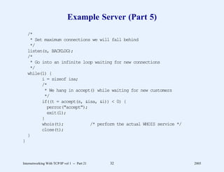 Example Server (Part 5)
    /*
     * Set maximum connections we will fall behind
     */
    listen(s, BACKLOG);
    /*
     * Go into an infinite loop waiting for new connections
     */
    while(1) {
          i = sizeof isa;
          /*
           * We hang in accept() while waiting for new customers
           */
          if((t = accept(s, &isa, &i)) < 0) {
            perror("accept");
            exit(1);
          }
          whois(t);           /* perform the actual WHOIS service */
          close(t);
    }
}



Internetworking With TCP/IP vol 1 -- Part 21   32                      2005
 