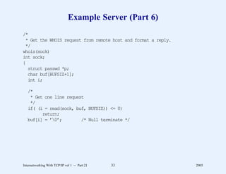 Example Server (Part 6)
/*
 * Get the WHOIS request from remote host and format a reply.
 */
whois(sock)
int sock;
{
  struct passwd *p;
  char buf[BUFSIZ+1];
  int i;

   /*
    * Get one line request
    */
   if( (i = read(sock, buf, BUFSIZ)) <= 0)
         return;
   buf[i] = ’0’;        /* Null terminate */




Internetworking With TCP/IP vol 1 -- Part 21   33               2005
 