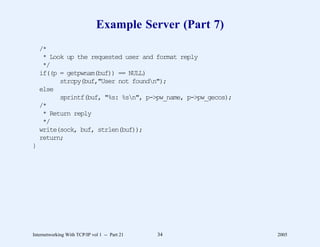 Example Server (Part 7)
    /*
     * Look up the requested user and format reply
     */
    if((p = getpwnam(buf)) == NULL)
          strcpy(buf,"User not foundn");
    else
          sprintf(buf, "%s: %sn", p->pw_name, p->pw_gecos);
    /*
     * Return reply
     */
    write(sock, buf, strlen(buf));
    return;
}




Internetworking With TCP/IP vol 1 -- Part 21   34              2005
 
