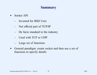 Summary

d Socket API
       –      Invented for BSD Unix
       –      Not ofﬁcial part of TCP/IP
       –      De facto standard in the industry
       –      Used with TCP or UDP
       –      Large set of functions
d General paradigm: create socket and then use a set of
  functions to specify details




Internetworking With TCP/IP vol 1 -- Part 21      35      2005
 
