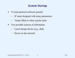 System Startup

d To keep protocol software general
       –      IP stack designed with many parameters
       –      Values ﬁlled in when system starts
d Two possible sources of information
       –      Local storage device (e.g., disk)
       –      Server on the network




Internetworking With TCP/IP vol 1 -- Part 22    2          2005
 
