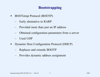 Bootstrapping

d BOOTstrap Protocol (BOOTP)
       –      Early alternative to RARP
       –      Provided more than just an IP address
       –      Obtained conﬁguration parameters from a server
       –      Used UDP
d Dynamic Host Conﬁguration Protocol (DHCP)
       –      Replaces and extends BOOTP
       –      Provides dynamic address assignment




Internetworking With TCP/IP vol 1 -- Part 22     3             2005
 