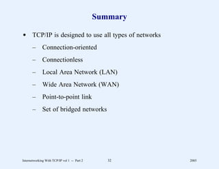 Summary

d TCP/IP is designed to use all types of networks
       –      Connection-oriented
       –      Connectionless
       –      Local Area Network (LAN)
       –      Wide Area Network (WAN)
       –      Point-to-point link
       –      Set of bridged networks




Internetworking With TCP/IP vol 1 -- Part 2      32     2005
 