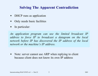 Solving The Apparent Contradiction

d DHCP runs as application
d Only needs basic facilities
d In particular:

An application program can use the limited broadcast IP
address to force IP to broadcast a datagram on the local
network before IP has discovered the IP address of the local
network or the machine’s IP address.


d Note: server cannot use ARP when replying to client
  because client does not know its own IP address



Internetworking With TCP/IP vol 1 -- Part 22   5         2005
 
