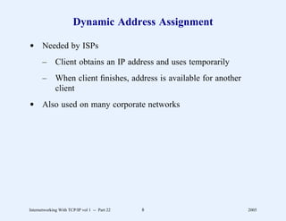 Dynamic Address Assignment

d Needed by ISPs
       –      Client obtains an IP address and uses temporarily
       –      When client ﬁnishes, address is available for another
              client
d Also used on many corporate networks




Internetworking With TCP/IP vol 1 -- Part 22   8                      2005
 