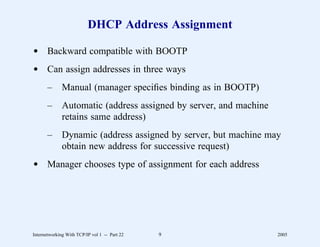 DHCP Address Assignment

d Backward compatible with BOOTP
d Can assign addresses in three ways
       –      Manual (manager speciﬁes binding as in BOOTP)
       –      Automatic (address assigned by server, and machine
              retains same address)
       –      Dynamic (address assigned by server, but machine may
              obtain new address for successive request)
d Manager chooses type of assignment for each address




Internetworking With TCP/IP vol 1 -- Part 22   9                   2005
 