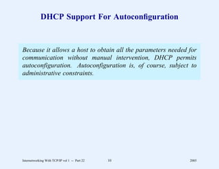 DHCP Support For Autoconﬁguration


Because it allows a host to obtain all the parameters needed for
communication without manual intervention, DHCP permits
autoconfiguration. Autoconfiguration is, of course, subject to
administrative constraints.




Internetworking With TCP/IP vol 1 -- Part 22   10            2005
 