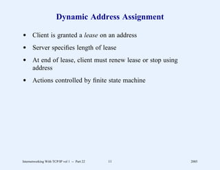 Dynamic Address Assignment

d Client is granted a lease on an address
d Server speciﬁes length of lease
d At end of lease, client must renew lease or stop using
  address
d Actions controlled by ﬁnite state machine




Internetworking With TCP/IP vol 1 -- Part 22   11          2005
 