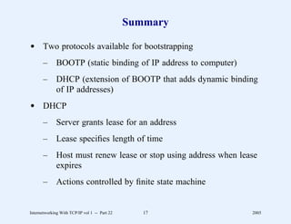 Summary

d Two protocols available for bootstrapping
       –      BOOTP (static binding of IP address to computer)
       –      DHCP (extension of BOOTP that adds dynamic binding
              of IP addresses)
d DHCP
       –      Server grants lease for an address
       –      Lease speciﬁes length of time
       –      Host must renew lease or stop using address when lease
              expires
       –      Actions controlled by ﬁnite state machine


Internetworking With TCP/IP vol 1 -- Part 22      17              2005
 