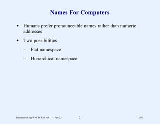 Names For Computers

d Humans prefer pronounceable names rather than numeric
  addresses
d Two possibilities
       –      Flat namespace
       –      Hierarchical namespace




Internetworking With TCP/IP vol 1 -- Part 23   2          2005
 