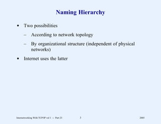 Naming Hierarchy

d Two possibilities
       –      According to network topology
       –      By organizational structure (independent of physical
              networks)
d Internet uses the latter




Internetworking With TCP/IP vol 1 -- Part 23   3                     2005
 