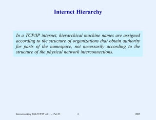 Internet Hierarchy


In a TCP/IP internet, hierarchical machine names are assigned
according to the structure of organizations that obtain authority
for parts of the namespace, not necessarily according to the
structure of the physical network interconnections.




Internetworking With TCP/IP vol 1 -- Part 23   4              2005
 