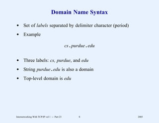 Domain Name Syntax

d Set of labels separated by delimiter character (period)
d Example

                                               cs . purdue . edu


d Three labels: cs, purdue, and edu
d String purdue . edu is also a domain
d Top-level domain is edu




Internetworking With TCP/IP vol 1 -- Part 23           6           2005
 