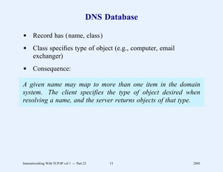 DNS Database

d Record has (name, class)
d Class speciﬁes type of object (e.g., computer, email
  exchanger)
d Consequence:

A given name may map to more than one item in the domain
system. The client specifies the type of object desired when
resolving a name, and the server returns objects of that type.




Internetworking With TCP/IP vol 1 -- Part 23    11         2005
 