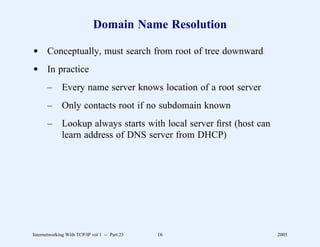 Domain Name Resolution

d Conceptually, must search from root of tree downward
d In practice
       –      Every name server knows location of a root server
       –      Only contacts root if no subdomain known
       –      Lookup always starts with local server ﬁrst (host can
              learn address of DNS server from DHCP)




Internetworking With TCP/IP vol 1 -- Part 23   16                     2005
 