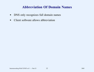 Abbreviation Of Domain Names

d DNS only recognizes full domain names
d Client software allows abbreviation




Internetworking With TCP/IP vol 1 -- Part 23   22   2005
 