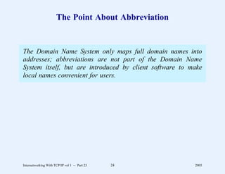 The Point About Abbreviation


The Domain Name System only maps full domain names into
addresses; abbreviations are not part of the Domain Name
System itself, but are introduced by client software to make
local names convenient for users.




Internetworking With TCP/IP vol 1 -- Part 23   24        2005
 