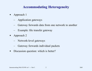 Accommodating Heterogeneity

d Approach 1
       –      Application gateways
       –      Gateway forwards data from one network to another
       –      Example: ﬁle transfer gateway
d Approach 2
       –      Network-level gateways
       –      Gateway forwards individual packets
d Discussion question: which is better?




Internetworking With TCP/IP vol 1 -- Part 3   2                   2005
 