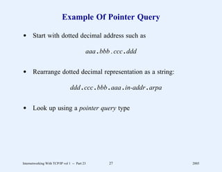 Example Of Pointer Query

d Start with dotted decimal address such as

                                           aaa . bbb . ccc . ddd


d Rearrange dotted decimal representation as a string:

                                 ddd . ccc . bbb . aaa . in-addr . arpa


d Look up using a pointer query type




Internetworking With TCP/IP vol 1 -- Part 23        27                    2005
 