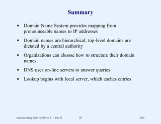 Summary

d Domain Name System provides mapping from
  pronounceable names to IP addresses
d Domain names are hierarchical; top-level domains are
  dictated by a central authority
d Organizations can choose how to structure their domain
  names
d DNS uses on-line servers to answer queries
d Lookup begins with local server, which caches entries




Internetworking With TCP/IP vol 1 -- Part 23      29       2005
 