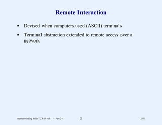 Remote Interaction

d Devised when computers used (ASCII) terminals
d Terminal abstraction extended to remote access over a
  network




Internetworking With TCP/IP vol 1 -- Part 24   2          2005
 