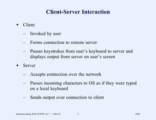 Client-Server Interaction

d Client
       –      Invoked by user
       –      Forms connection to remote server
       –      Passes keystrokes from user’s keyboard to server and
              displays output from server on user’s screen
d Server
       –      Accepts connection over the network
       –      Passes incoming characters to OS as if they were typed
              on a local keyboard
       –      Sends output over connection to client


Internetworking With TCP/IP vol 1 -- Part 24   3                     2005
 