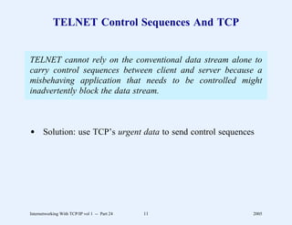 TELNET Control Sequences And TCP


TELNET cannot rely on the conventional data stream alone to
carry control sequences between client and server because a
misbehaving application that needs to be controlled might
inadvertently block the data stream.



d Solution: use TCP’s urgent data to send control sequences




Internetworking With TCP/IP vol 1 -- Part 24   11         2005
 