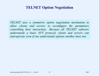 TELNET Option Negotiation


TELNET uses a symmetric option negotiation mechanism to
allow clients and servers to reconfigure the parameters
controlling their interaction. Because all TELNET software
understands a basic NVT protocol, clients and servers can
interoperate even if one understands options another does not.




Internetworking With TCP/IP vol 1 -- Part 24   12          2005
 