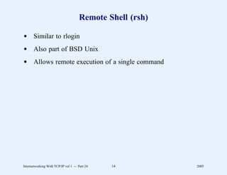Remote Shell (rsh)

d Similar to rlogin
d Also part of BSD Unix
d Allows remote execution of a single command




Internetworking With TCP/IP vol 1 -- Part 24   14          2005
 