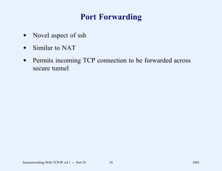 Port Forwarding

d Novel aspect of ssh
d Similar to NAT
d Permits incoming TCP connection to be forwarded across
  secure tunnel




Internetworking With TCP/IP vol 1 -- Part 24   16          2005
 