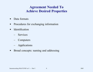 Agreement Needed To
                           Achieve Desired Properties

d Data formats
d Procedures for exchanging information
d Identiﬁcation
       –      Services
       –      Computers
       –      Applications
d Broad concepts: naming and addressing




Internetworking With TCP/IP vol 1 -- Part 3   4         2005
 
