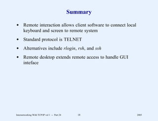 Summary

d Remote interaction allows client software to connect local
  keyboard and screen to remote system
d Standard protocol is TELNET
d Alternatives include rlogin, rsh, and ssh
d Remote desktop extends remote access to handle GUI
  inteface




Internetworking With TCP/IP vol 1 -- Part 24      18           2005
 