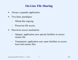 On-Line File Sharing

d Always a popular application
d Two basic paradigms
       –      Whole-ﬁle copying
       –      Piecewise ﬁle access
d Piecewise access mechanism
       –      Opaque: application uses special facilities to access
              remote ﬁle
       –      Transparent: application uses same facilities to access
              local and remote ﬁles




Internetworking With TCP/IP vol 1 -- Part 25   2                        2005
 