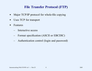 File Transfer Protocol (FTP)

d Major TCP/IP protocol for whole-ﬁle copying
d Uses TCP for transport
d Features
       –      Interactive access
       –      Format speciﬁcation (ASCII or EBCDIC)
       –      Authentication control (login and password)




Internetworking With TCP/IP vol 1 -- Part 25   4            2005
 