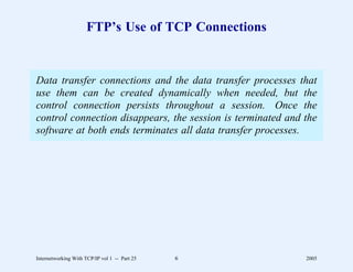 FTP’s Use of TCP Connections


Data transfer connections and the data transfer processes that
use them can be created dynamically when needed, but the
control connection persists throughout a session. Once the
control connection disappears, the session is terminated and the
software at both ends terminates all data transfer processes.




Internetworking With TCP/IP vol 1 -- Part 25   6             2005
 
