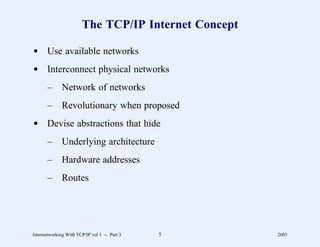 The TCP/IP Internet Concept

d Use available networks
d Interconnect physical networks
       –      Network of networks
       –      Revolutionary when proposed
d Devise abstractions that hide
       –      Underlying architecture
       –      Hardware addresses
       –      Routes




Internetworking With TCP/IP vol 1 -- Part 3   5      2005
 