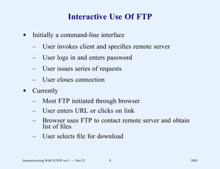 Interactive Use Of FTP

d Initially a command-line interface
       –      User invokes client and speciﬁes remote server
       –      User logs in and enters password
       –      User issues series of requests
       –      User closes connection
d Currently
       –      Most FTP initiated through browser
       –      User enters URL or clicks on link
       –      Browser uses FTP to contact remote server and obtain
              list of ﬁles
       –      User selects ﬁle for download


Internetworking With TCP/IP vol 1 -- Part 25   9                     2005
 