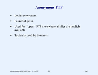 Anonymous FTP

d Login anonymous
d Password guest
d Used for ‘‘open’’ FTP site (where all ﬁles are publicly
  available
d Typically used by browsers




Internetworking With TCP/IP vol 1 -- Part 25   10           2005
 